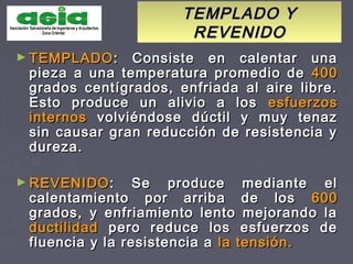 TEMPLADO YTEMPLADO Y
REVENIDOREVENIDO
► TEMPLADOTEMPLADO: Consiste en calentar una: Consiste en calentar una
pieza a una temperatura promedio depieza a una temperatura promedio de 400400
grados centígrados, enfriada al aire libre.grados centígrados, enfriada al aire libre.
Esto produce un alivio a losEsto produce un alivio a los esfuerzosesfuerzos
internosinternos volviéndose dúctil y muy tenazvolviéndose dúctil y muy tenaz
sin causar gran reducción de resistencia ysin causar gran reducción de resistencia y
dureza.dureza.
► REVENIDOREVENIDO: Se produce mediante el: Se produce mediante el
calentamiento por arriba de loscalentamiento por arriba de los 600600
grados, y enfriamiento lento mejorando lagrados, y enfriamiento lento mejorando la
ductilidadductilidad pero reduce los esfuerzos depero reduce los esfuerzos de
fluencia y la resistencia afluencia y la resistencia a la tensión.la tensión.
 