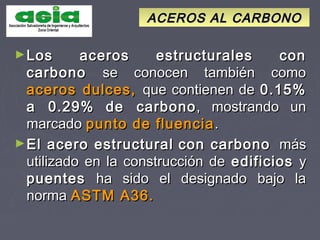ACEROS AL CARBONOACEROS AL CARBONO
►Los aceros estructurales conLos aceros estructurales con
carbonocarbono se conocen también comose conocen también como
aceros dulces,aceros dulces, que contienen deque contienen de 0.15%0.15%
a 0.29%a 0.29% de carbonode carbono, mostrando un, mostrando un
marcadomarcado punto de fluenciapunto de fluencia ..
►El acero estructuralEl acero estructural con carbonocon carbono másmás
utilizado en la construcción deutilizado en la construcción de edificiosedificios yy
puentespuentes ha sido el designado bajo laha sido el designado bajo la
normanorma ASTM A36.ASTM A36.
 