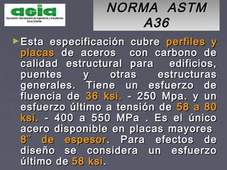 NORMA ASTMNORMA ASTM
A36A36
►Esta especificación cubreEsta especificación cubre perfiles yperfiles y
placasplacas de aceros con carbono dede aceros con carbono de
calidad estructural para edificios,calidad estructural para edificios,
puentes y otras estructuraspuentes y otras estructuras
generales. Tiene un esfuerzo degenerales. Tiene un esfuerzo de
fluencia defluencia de 36 ksi.36 ksi. - 250 Mpa. y un- 250 Mpa. y un
esfuerzo último a tensión deesfuerzo último a tensión de 58 a 8058 a 80
ksi.ksi. -- 400 a 550 MPa . Es el único400 a 550 MPa . Es el único
acero disponible en placas mayoresacero disponible en placas mayores
8¨8¨ de espesorde espesor. Para efectos de. Para efectos de
diseñodiseño se considera un esfuerzose considera un esfuerzo
último deúltimo de 58 ksi58 ksi..
 