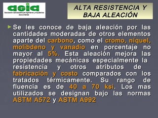ALTA RESISTENCIA YALTA RESISTENCIA Y
BAJA ALEACIÓNBAJA ALEACIÓN
► Se les conoce de baja aleación por lasSe les conoce de baja aleación por las
cantidades moderadas de otros elementoscantidades moderadas de otros elementos
aparte delaparte del carbonocarbono,, como elcomo el cromo, níquel,cromo, níquel,
molibdeno y vanadiomolibdeno y vanadio en porcentaje noen porcentaje no
mayor almayor al 5%.5%. Esta aleación mejora lasEsta aleación mejora las
propiedades mecánicas especialmente lapropiedades mecánicas especialmente la
resistencia y otros atributos deresistencia y otros atributos de
fabricación y costofabricación y costo comparados con loscomparados con los
tratados térmicamente. Su rango detratados térmicamente. Su rango de
fluencia es defluencia es de 40 a 70 ksi40 a 70 ksi. Los mas. Los mas
utilizados se designan bajo las normasutilizados se designan bajo las normas
ASTM A572ASTM A572 yy ASTM A992ASTM A992
 