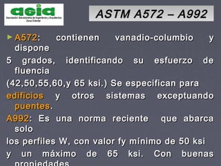 ASTM A572 – A992ASTM A572 – A992
► A572A572: contienen vanadio-columbio y: contienen vanadio-columbio y
disponedispone
5 grados, identificando su esfuerzo de5 grados, identificando su esfuerzo de
fluenciafluencia
(42,50,55,60,y 65 ksi.) Se especifican para(42,50,55,60,y 65 ksi.) Se especifican para
edificiosedificios y otros sistemas exceptuandoy otros sistemas exceptuando
puentespuentes..
A992A992: Es una norma reciente que abarca: Es una norma reciente que abarca
solosolo
los perfiles W, con valor fy mínimo de 50 ksilos perfiles W, con valor fy mínimo de 50 ksi
y un máximo de 65 ksi. Con buenasy un máximo de 65 ksi. Con buenas
 