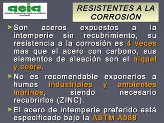 RESISTENTES A LARESISTENTES A LA
CORROSIÓNCORROSIÓN
►Son aceros expuestos a laSon aceros expuestos a la
intemperie sin recubrimiento, suintemperie sin recubrimiento, su
resistencia a la corrosión esresistencia a la corrosión es 4 veces4 veces
mas que el acero con carbono, susmas que el acero con carbono, sus
elementos de aleación son elelementos de aleación son el níquelníquel
y cobrey cobre..
►No es recomendable exponerlos aNo es recomendable exponerlos a
humoshumos industriales y ambientesindustriales y ambientes
marinosmarinos, siendo necesario, siendo necesario
recubrirlos (ZINC).recubrirlos (ZINC).
►El acero de intemperie preferido estáEl acero de intemperie preferido está
especificado bajo laespecificado bajo la ASTM A588ASTM A588
 