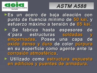ASTM A588ASTM A588
►Es un acero de baja aleación conEs un acero de baja aleación con
punto de fluencia mínimo depunto de fluencia mínimo de 50 ksi50 ksi. y. y
esfuerzo máximo a tensión deesfuerzo máximo a tensión de 65 ksi65 ksi..
► Se fabrica hasta espesores deSe fabrica hasta espesores de
4¨para estructuras4¨para estructuras soldadas ysoldadas y
empernadasempernadas. Posee una capa de. Posee una capa de
oxido denso y durooxido denso y duro de colorde color púrpurapúrpura
en su superficie como agente ante laen su superficie como agente ante la
corrosión atmosféricacorrosión atmosférica ..
► Utilizado comoUtilizado como estructura expuestaestructura expuesta
en edificios y puentes de armadura.en edificios y puentes de armadura.
 