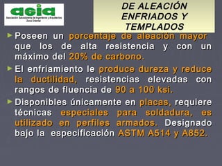 DE ALEACIÓNDE ALEACIÓN
ENFRIADOS YENFRIADOS Y
TEMPLADOSTEMPLADOS
► Poseen unPoseen un porcentaje de aleación mayorporcentaje de aleación mayor
que los de alta resistencia y con unque los de alta resistencia y con un
máximo delmáximo del 20% de carbono.20% de carbono.
► El enfriamiento leEl enfriamiento le produce dureza y reduceproduce dureza y reduce
la ductilidad,la ductilidad, resistencias elevadas conresistencias elevadas con
rangos de fluencia derangos de fluencia de 90 a 100 ksi.90 a 100 ksi.
► Disponibles únicamente enDisponibles únicamente en placas,placas, requiererequiere
técnicastécnicas especiales para soldadura, esespeciales para soldadura, es
utilizado en perfiles armados.utilizado en perfiles armados. DesignadoDesignado
bajo labajo la especificaciónespecificación ASTM A514 y A852.ASTM A514 y A852.
 