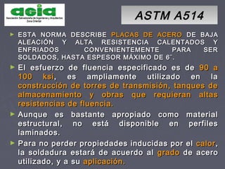 ASTM A514ASTM A514
► ESTA NORMA DESCRIBEESTA NORMA DESCRIBE PLACAS DE ACEROPLACAS DE ACERO DE BAJADE BAJA
ALEACIÓN Y ALTA RESISTENCIA CALENTADOS YALEACIÓN Y ALTA RESISTENCIA CALENTADOS Y
ENFRIADOS CONVENIENTEMENTE PARA SERENFRIADOS CONVENIENTEMENTE PARA SER
SOLDADOS, HASTA ESPESOR MÁXIMO DE 6¨.SOLDADOS, HASTA ESPESOR MÁXIMO DE 6¨.
► El esfuerzo de fluencia especificado es deEl esfuerzo de fluencia especificado es de 90 a90 a
100 ksi100 ksi, es ampliamente utilizado en la, es ampliamente utilizado en la
construcción de torres de transmisión, tanques deconstrucción de torres de transmisión, tanques de
almacenamiento y obras que requieran altasalmacenamiento y obras que requieran altas
resistencias de fluencia.resistencias de fluencia.
► Aunque es bastante apropiado como materialAunque es bastante apropiado como material
estructural, no está disponible en perfilesestructural, no está disponible en perfiles
laminados.laminados.
► Para no perder propiedades inducidas por elPara no perder propiedades inducidas por el calorcalor,,
la soldadura estará de acuerdo alla soldadura estará de acuerdo al gradogrado de acerode acero
utilizado, y a suutilizado, y a su aplicación.aplicación.
 