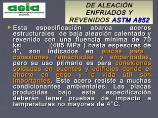 DE ALEACIÓNDE ALEACIÓN
ENFRIADOS YENFRIADOS Y
REVENIDOSREVENIDOS ASTM A852ASTM A852
► Esta especificación abarca acerosEsta especificación abarca aceros
estructurales de baja aleación calentado yestructurales de baja aleación calentado y
revenido con una fluencia mínima de 70revenido con una fluencia mínima de 70
ksi. (485 MPa ) hasta espesores deksi. (485 MPa ) hasta espesores de
4”, son indicados en4”, son indicados en placas paraplacas para
conexiones remachadas y empernadasconexiones remachadas y empernadas ,,
pero su uso primario es parapero su uso primario es para conexionesconexiones
soldadas en puentes y edificios donde elsoldadas en puentes y edificios donde el
ahorro en peso y la vida útil sonahorro en peso y la vida útil son
importantesimportantes. Este acero resiste a muchas. Este acero resiste a muchas
condicionantes ambientales. Las placascondicionantes ambientales. Las placas
producidas bajo esta especificaciónproducidas bajo esta especificación
deberán tener pruebas de impacto adeberán tener pruebas de impacto a
temperaturas no mayores de 4°C.temperaturas no mayores de 4°C.
 