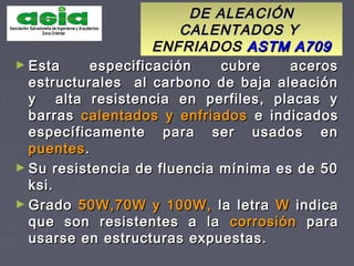 DE ALEACIÓNDE ALEACIÓN
CALENTADOS YCALENTADOS Y
ENFRIADOSENFRIADOS ASTM A709ASTM A709
► Esta especificación cubre acerosEsta especificación cubre aceros
estructurales al carbono de baja aleaciónestructurales al carbono de baja aleación
y alta resistencia en perfiles, placas yy alta resistencia en perfiles, placas y
barrasbarras calentados y enfriadoscalentados y enfriados e indicadose indicados
específicamente para ser usados enespecíficamente para ser usados en
puentespuentes..
► Su resistencia de fluencia mínima es de 50Su resistencia de fluencia mínima es de 50
ksi.ksi.
► GradoGrado 50W,70W y 100W,50W,70W y 100W, la letrala letra WW indicaindica
que son resistentes a laque son resistentes a la corrosióncorrosión parapara
usarse en estructuras expuestas.usarse en estructuras expuestas.
 