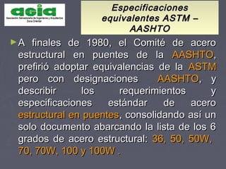 EspecificacionesEspecificaciones
equivalentes ASTM –equivalentes ASTM –
AASHTOAASHTO
►A finales de 1980, el Comité de aceroA finales de 1980, el Comité de acero
estructural en puentes de laestructural en puentes de la AASHTOAASHTO,,
prefirió adoptar equivalencias de laprefirió adoptar equivalencias de la ASTMASTM
pero con designacionespero con designaciones AASHTOAASHTO, y, y
describir los requerimientos ydescribir los requerimientos y
especificaciones estándar de aceroespecificaciones estándar de acero
estructural en puentesestructural en puentes, consolidando así un, consolidando así un
solo documento abarcando la lista de los 6solo documento abarcando la lista de los 6
grados de acero estructural:grados de acero estructural: 36, 50, 50W,36, 50, 50W,
70, 70W, 100 y 100W .70, 70W, 100 y 100W .
 