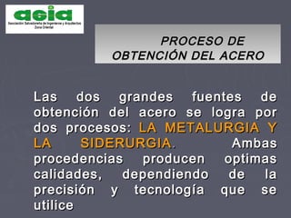 PROCESO DEPROCESO DE
OBTENCIÓN DEL ACEROOBTENCIÓN DEL ACERO
Las dos grandes fuentes deLas dos grandes fuentes de
obtención del acero se logra porobtención del acero se logra por
dos procesos:dos procesos: LA METALURGIA YLA METALURGIA Y
LA SIDERURGIALA SIDERURGIA.. AmbasAmbas
procedencias producen optimasprocedencias producen optimas
calidades, dependiendo de lacalidades, dependiendo de la
precisión y tecnología que seprecisión y tecnología que se
utiliceutilice
 