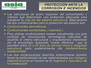 PROTECCIÓN ANTE LAPROTECCIÓN ANTE LA
CORROSIÓN E INCENDIOSCORROSIÓN E INCENDIOS
► Las estructuras de acero requieren del conocimiento yLas estructuras de acero requieren del conocimiento y
criterios que determinen una protección adecuada paracriterios que determinen una protección adecuada para
mantener lamantener la vida útil del sistema estructuralvida útil del sistema estructural. Básicamente. Básicamente
las dos condicionantes para la protección del sistema son:las dos condicionantes para la protección del sistema son:
► Condicionantes atmosféricas.Condicionantes atmosféricas.
► Condicionantes accidentales ( incendios ).Condicionantes accidentales ( incendios ).
► Para ambas condicionantes existen actualmente una granPara ambas condicionantes existen actualmente una gran
cantidad de innovaciones tecnológicas utilizadas decantidad de innovaciones tecnológicas utilizadas de
acuerdo al criterio estructural y arquitectónico expresadoacuerdo al criterio estructural y arquitectónico expresado
por el proyectista, buscando costos efectivos que lepor el proyectista, buscando costos efectivos que le
permitan entrepermitan entre 20 a 25 años de servicio inicial e integridad20 a 25 años de servicio inicial e integridad
estructural,estructural, para posteriormente darpara posteriormente dar mantenimientosmantenimientos
subsecuentes.subsecuentes.
► Las dos condicionantes descritas anteriormente tambiénLas dos condicionantes descritas anteriormente también
tienen la particularidad de ser reglamentadas portienen la particularidad de ser reglamentadas por códigos ycódigos y
especificacionesespecificaciones en función de laen función de la magnitud y naturalezamagnitud y naturaleza dede
la construcción.la construcción.
 