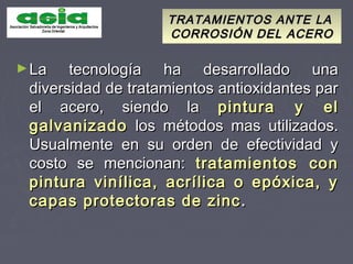 TRATAMIENTOS ANTE LATRATAMIENTOS ANTE LA
CORROSIÓN DEL ACEROCORROSIÓN DEL ACERO
►La tecnología ha desarrollado unaLa tecnología ha desarrollado una
diversidad de tratamientos antioxidantes pardiversidad de tratamientos antioxidantes par
el acero, siendo lael acero, siendo la pintura y elpintura y el
galvanizadogalvanizado los métodos mas utilizados.los métodos mas utilizados.
Usualmente en su orden de efectividad yUsualmente en su orden de efectividad y
costo se mencionan:costo se mencionan: tratamientos contratamientos con
pintura vinílica, acrílica o epóxica, ypintura vinílica, acrílica o epóxica, y
capas protectoras de zinccapas protectoras de zinc ..
 