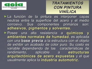 TRATAMIENTOSTRATAMIENTOS
CON PINTURACON PINTURA
VINÍLICAVINÍLICA
► La función de la pintura es interponer capasLa función de la pintura es interponer capas
neutras entre la superficie del acero y el medioneutras entre la superficie del acero y el medio
corrosivo. Sus componentes primarios son:corrosivo. Sus componentes primarios son:
adhesivos, pigmentos y solventes.adhesivos, pigmentos y solventes.
► Posee una alta resistencia aPosee una alta resistencia a químicos yquímicos y
ambientes normales de humedadambientes normales de humedad , es aplicada, es aplicada
con unacon una base previabase previa a la estructura con el objetoa la estructura con el objeto
de exhibir un acabado de color puro. Su costo esde exhibir un acabado de color puro. Su costo es
variable dependiendo de las características devariable dependiendo de las características de
rendimiento, aplicable arendimiento, aplicable a estructurasestructuras
arquitectónicas de acero expuestasarquitectónicas de acero expuestas y el quey el que
usualmente aplica lausualmente aplica la industria automotriz.industria automotriz.
 