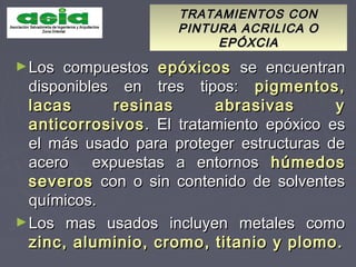 TRATAMIENTOS CONTRATAMIENTOS CON
PINTURA ACRILICA OPINTURA ACRILICA O
EPÓXCIAEPÓXCIA
►Los compuestosLos compuestos epóxicosepóxicos se encuentranse encuentran
disponibles en tres tipos:disponibles en tres tipos: pigmentos,pigmentos,
lacas resinas abrasivas ylacas resinas abrasivas y
anticorrosivosanticorrosivos. El tratamiento epóxico es. El tratamiento epóxico es
el más usado para proteger estructuras deel más usado para proteger estructuras de
acero expuestas a entornosacero expuestas a entornos húmedoshúmedos
severosseveros con o sin contenido de solventescon o sin contenido de solventes
químicos.químicos.
►Los mas usados incluyen metales comoLos mas usados incluyen metales como
zinc, aluminio, cromo, titanio y plomo.zinc, aluminio, cromo, titanio y plomo.
 