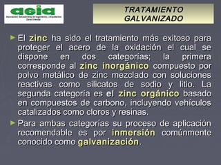 TRATAMIENTOTRATAMIENTO
GALVANIZADOGALVANIZADO
► ElEl zinczinc ha sido el tratamiento más exitoso paraha sido el tratamiento más exitoso para
proteger el acero de la oxidación el cual seproteger el acero de la oxidación el cual se
dispone en dos categorías; la primeradispone en dos categorías; la primera
corresponde alcorresponde al zinc inorgánicozinc inorgánico compuesto porcompuesto por
polvo metálico de zinc mezclado con solucionespolvo metálico de zinc mezclado con soluciones
reactivas como silicatos de sodio y litio. Lareactivas como silicatos de sodio y litio. La
segunda categoría essegunda categoría es elel zinc orgánicozinc orgánico basadobasado
en compuestos de carbono, incluyendo vehículosen compuestos de carbono, incluyendo vehículos
catalizados como cloros y resinas.catalizados como cloros y resinas.
► Para ambas categorías su proceso de aplicaciónPara ambas categorías su proceso de aplicación
recomendable es porrecomendable es por inmersióninmersión comúnmentecomúnmente
conocido comoconocido como galvanizacióngalvanización..
 