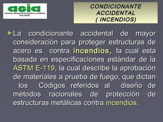 CONDICIONANTECONDICIONANTE
ACCIDENTALACCIDENTAL
( INCENDIOS)( INCENDIOS)
►La condicionante accidental de mayorLa condicionante accidental de mayor
consideración para proteger estructuras deconsideración para proteger estructuras de
acero es contraacero es contra incendios,incendios, la cual estala cual esta
basada en especificaciones estándar de labasada en especificaciones estándar de la
ASTM E-119ASTM E-119, la cual describe la aprobación, la cual describe la aprobación
de materiales a prueba de fuego, que dictande materiales a prueba de fuego, que dictan
los Códigos referidos al diseño delos Códigos referidos al diseño de
métodos racionales de protección demétodos racionales de protección de
estructuras metálicas contraestructuras metálicas contra incendiosincendios..
 