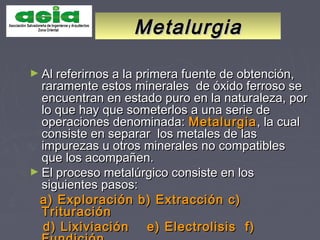 MetalurgiaMetalurgia
► Al referirnos a la primera fuente de obtención,Al referirnos a la primera fuente de obtención,
raramente estos minerales de óxido ferroso seraramente estos minerales de óxido ferroso se
encuentran en estado puro en la naturaleza, porencuentran en estado puro en la naturaleza, por
lo que hay que someterlos a una serie delo que hay que someterlos a una serie de
operaciones denominada:operaciones denominada: MetalurgiaMetalurgia, la cual, la cual
consiste en separar los metales de lasconsiste en separar los metales de las
impurezas u otros minerales no compatiblesimpurezas u otros minerales no compatibles
que los acompañen.que los acompañen.
► El proceso metalúrgico consiste en losEl proceso metalúrgico consiste en los
siguientes pasos:siguientes pasos:
a) Exploración b) Extracción c)a) Exploración b) Extracción c)
TrituraciónTrituración
d) Lixiviación e) Electrolisis f)d) Lixiviación e) Electrolisis f)
 