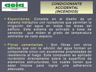 CONDICIONANTECONDICIONANTE
ACCIDENTALACCIDENTAL
(INCENDIOS)(INCENDIOS)
► Esparcidores:Esparcidores: Consiste en el diseño de unConsiste en el diseño de un
sistema hidráulico con rociadores que permiten lasistema hidráulico con rociadores que permiten la
irrigación del agua en todas las áreas delirrigación del agua en todas las áreas del
edificio. Este sistema es activado a base deedificio. Este sistema es activado a base de
censores que miden el grado de temperaturacensores que miden el grado de temperatura
admisible de cada espacio.admisible de cada espacio.
► Fibras cementantesFibras cementantes : Son fibras con otros: Son fibras con otros
aditivos que con la adición del agua forman unaditivos que con la adición del agua forman un
componente único con excelentes propiedades decomponente único con excelentes propiedades de
resistencia al fuego. Este compuesto es aplicadoresistencia al fuego. Este compuesto es aplicado
rociándolo directamente sobre la superficie derociándolo directamente sobre la superficie de
elementos estructurales, los cuales tienen queelementos estructurales, los cuales tienen que
estar limpios para lograr una adherenciaestar limpios para lograr una adherencia
adecuada.adecuada.
 