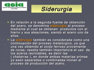 SiderurgiaSiderurgia
► En relación a la segunda fuente de obtenciónEn relación a la segunda fuente de obtención
del acero, se denominadel acero, se denomina siderurgiasiderurgia al procesoal proceso
mediante el cual se obtienen productos con elmediante el cual se obtienen productos con el
hierro y sus aleaciones, siendo el acero uno dehierro y sus aleaciones, siendo el acero uno de
ellos.ellos.
► LaLa siderurgiasiderurgia también es considerada como unatambién es considerada como una
continuación del proceso metalúrgico, ya quecontinuación del proceso metalúrgico, ya que
una vez obtenido el oxido ferroso provenienteuna vez obtenido el oxido ferroso proveniente
de rocas, resalta también importancia el uso dede rocas, resalta también importancia el uso de
los aceros reciclables, es decir laslos aceros reciclables, es decir las
( chatarras ), en donde ambas materias primas( chatarras ), en donde ambas materias primas
ya sean separadas o combinadas inician elya sean separadas o combinadas inician el
proceso de producción del acero.proceso de producción del acero.
 