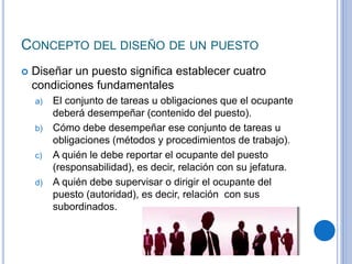 CONCEPTO DEL DISEÑO DE UN PUESTO
 Diseñar un puesto significa establecer cuatro
condiciones fundamentales
a) El conjunto de tareas u obligaciones que el ocupante
deberá desempeñar (contenido del puesto).
b) Cómo debe desempeñar ese conjunto de tareas u
obligaciones (métodos y procedimientos de trabajo).
c) A quién le debe reportar el ocupante del puesto
(responsabilidad), es decir, relación con su jefatura.
d) A quién debe supervisar o dirigir el ocupante del
puesto (autoridad), es decir, relación con sus
subordinados.
 