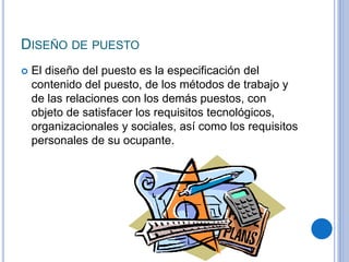 DISEÑO DE PUESTO
 El diseño del puesto es la especificación del
contenido del puesto, de los métodos de trabajo y
de las relaciones con los demás puestos, con
objeto de satisfacer los requisitos tecnológicos,
organizacionales y sociales, así como los requisitos
personales de su ocupante.
 