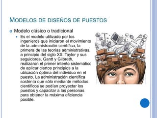 MODELOS DE DISEÑOS DE PUESTOS
 Modelo clásico o tradicional
 Es el modelo utilizado por los
ingenieros que iniciaron el movimiento
de la administración cientíﬁca, la
primera de las teorías administrativas,
a principio del siglo XX. Taylor y sus
seguidores, Gantt y Gilbreth,
realizaron el primer intento sistemático
de aplicar ciertos principios a la
ubicación óptima del individuo en el
puesto. La administración cientíﬁca
sostenía que sólo mediante métodos
cientíﬁcos se podían proyectar los
puestos y capacitar a las personas
para obtener la máxima eﬁciencia
posible.
 