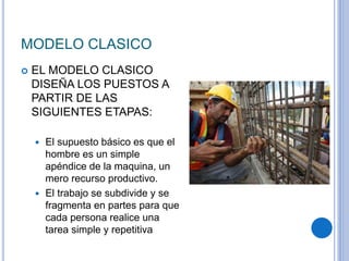 MODELO CLASICO
 EL MODELO CLASICO
DISEÑA LOS PUESTOS A
PARTIR DE LAS
SIGUIENTES ETAPAS:
 El supuesto básico es que el
hombre es un simple
apéndice de la maquina, un
mero recurso productivo.
 El trabajo se subdivide y se
fragmenta en partes para que
cada persona realice una
tarea simple y repetitiva
 