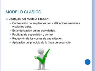 MODELO CLASICO
 Ventajas del Modelo Clásico:
 Contratación de empleados con caliﬁcaciones mínimas
y salarios bajos.
 Estandarización de las actividades.
 Facilidad de supervisión y control
 Reducción de los costos de capacitación.
 Aplicación del principio de la línea de ensamble
 