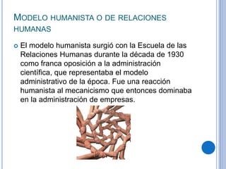 MODELO HUMANISTA O DE RELACIONES
HUMANAS
 El modelo humanista surgió con la Escuela de las
Relaciones Humanas durante la década de 1930
como franca oposición a la administración
cientíﬁca, que representaba el modelo
administrativo de la época. Fue una reacción
humanista al mecanicismo que entonces dominaba
en la administración de empresas.
 
