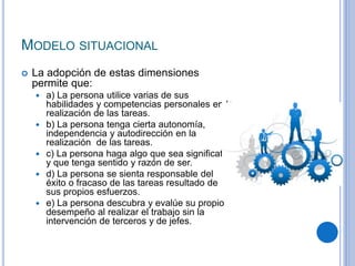 MODELO SITUACIONAL
 La adopción de estas dimensiones
permite que:
 a) La persona utilice varias de sus
habilidades y competencias personales en la
realización de las tareas.
 b) La persona tenga cierta autonomía,
independencia y autodirección en la
realización de las tareas.
 c) La persona haga algo que sea signiﬁcativo
y que tenga sentido y razón de ser.
 d) La persona se sienta responsable del
éxito o fracaso de las tareas resultado de
sus propios esfuerzos.
 e) La persona descubra y evalúe su propio
desempeño al realizar el trabajo sin la
intervención de terceros y de jefes.
 