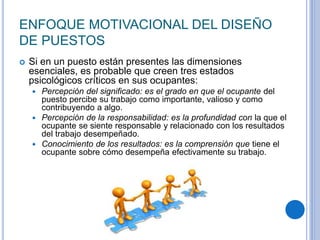 ENFOQUE MOTIVACIONAL DEL DISEÑO
DE PUESTOS
 Si en un puesto están presentes las dimensiones
esenciales, es probable que creen tres estados
psicológicos críticos en sus ocupantes:
 Percepción del significado: es el grado en que el ocupante del
puesto percibe su trabajo como importante, valioso y como
contribuyendo a algo.
 Percepción de la responsabilidad: es la profundidad con la que el
ocupante se siente responsable y relacionado con los resultados
del trabajo desempeñado.
 Conocimiento de los resultados: es la comprensión que tiene el
ocupante sobre cómo desempeña efectivamente su trabajo.
 
