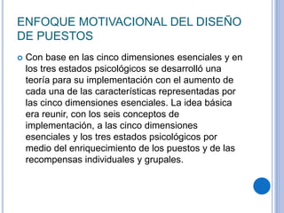 ENFOQUE MOTIVACIONAL DEL DISEÑO
DE PUESTOS
 Con base en las cinco dimensiones esenciales y en
los tres estados psicológicos se desarrolló una
teoría para su implementación con el aumento de
cada una de las características representadas por
las cinco dimensiones esenciales. La idea básica
era reunir, con los seis conceptos de
implementación, a las cinco dimensiones
esenciales y los tres estados psicológicos por
medio del enriquecimiento de los puestos y de las
recompensas individuales y grupales.
 