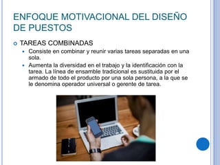 ENFOQUE MOTIVACIONAL DEL DISEÑO
DE PUESTOS
 TAREAS COMBINADAS
 Consiste en combinar y reunir varias tareas separadas en una
sola.
 Aumenta la diversidad en el trabajo y la identificación con la
tarea. La línea de ensamble tradicional es sustituida por el
armado de todo el producto por una sola persona, a la que se
le denomina operador universal o gerente de tarea.
 