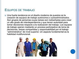 EQUIPOS DE TRABAJO
 Una fuerte tendencia en el diseño moderno de puestos es la
creación de equipos de trabajo autónomos o autoadministrados.
Son grupos de personas cuyas tareas son rediseñadas para crear
un alto grado de interdependencia y que tienen autoridad para
tomar decisiones respecto a la realización del trabajo. Los equipos
de trabajo operan mediante un proceso participativo de toma de
decisiones, tareas compartidas y responsabilidad por el trabajo
“administrativo” de nivel superior. Un aspecto fundamental es la
habilidad multifuncional.
 
