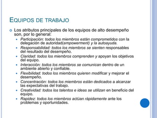 EQUIPOS DE TRABAJO
 Los atributos principales de los equipos de alto desempeño
son, por lo general:
 Participación: todos los miembros están comprometidos con la
delegación de autoridad(empowerment) y la autoayuda.
 Responsabilidad: todos los miembros se sienten responsables
del resultado del desempeño.
 Claridad: todos los miembros comprenden y apoyan los objetivos
del equipo.
 Interacción: todos los miembros se comunican dentro de un
ambiente abierto y confiable.
 Flexibilidad: todos los miembros quieren modificar y mejorar el
desempeño.
 Concentración: todos los miembros están dedicados a alcanzar
las expectativas del trabajo.
 Creatividad: todos los talentos e ideas se utilizan en beneficio del
equipo.
 Rapidez: todos los miembros actúan rápidamente ante los
problemas y oportunidades.
 