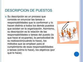 DESCRIPCION DE PUESTOS
 Su descripción es un proceso que
consiste en enunciar las tareas o
responsabilidades que lo conforman y lo
hacen distinto a todos los demás puestos
que existen en la organización. Asimismo,
su descripción es la relación de las
responsabilidades o tareas del puesto (lo
que hace el ocupante), la periodicidad de
su realización(cuándo lo hace), los
métodos que se emplean para el
cumplimiento de esas responsabilidades
o tareas (cómo lo hace), los objetivos (por
qué lo hace).
 