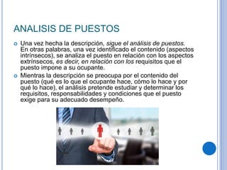 ANALISIS DE PUESTOS
 Una vez hecha la descripción, sigue el análisis de puestos.
En otras palabras, una vez identificado el contenido (aspectos
intrínsecos), se analiza el puesto en relación con los aspectos
extrínsecos, es decir, en relación con los requisitos que el
puesto impone a su ocupante.
 Mientras la descripción se preocupa por el contenido del
puesto (qué es lo que el ocupante hace, cómo lo hace y por
qué lo hace), el análisis pretende estudiar y determinar los
requisitos, responsabilidades y condiciones que el puesto
exige para su adecuado desempeño.
 