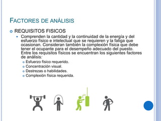 FACTORES DE ANÁLISIS
 REQUISITOS FISICOS
 Comprenden la cantidad y la continuidad de la energía y del
esfuerzo físico e intelectual que se requieren y la fatiga que
ocasionan. Consideran también la complexión física que debe
tener el ocupante para el desempeño adecuado del puesto.
Entre los requisitos físicos se encuentran los siguientes factores
de análisis:
 Esfuerzo físico requerido.
 Concentración visual.
 Destrezas o habilidades.
 Complexión física requerida.
 