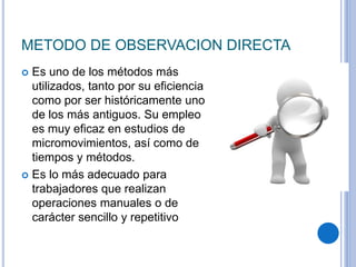 METODO DE OBSERVACION DIRECTA
 Es uno de los métodos más
utilizados, tanto por su eficiencia
como por ser históricamente uno
de los más antiguos. Su empleo
es muy eficaz en estudios de
micromovimientos, así como de
tiempos y métodos.
 Es lo más adecuado para
trabajadores que realizan
operaciones manuales o de
carácter sencillo y repetitivo
 