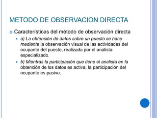 METODO DE OBSERVACION DIRECTA
 Características del método de observación directa
 a) La obtención de datos sobre un puesto se hace
mediante la observación visual de las actividades del
ocupante del puesto, realizada por el analista
especializado.
 b) Mientras la participación que tiene el analista en la
obtención de los datos es activa, la participación del
ocupante es pasiva.
 