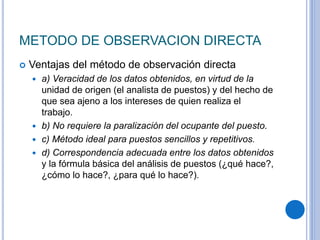 METODO DE OBSERVACION DIRECTA
 Ventajas del método de observación directa
 a) Veracidad de los datos obtenidos, en virtud de la
unidad de origen (el analista de puestos) y del hecho de
que sea ajeno a los intereses de quien realiza el
trabajo.
 b) No requiere la paralización del ocupante del puesto.
 c) Método ideal para puestos sencillos y repetitivos.
 d) Correspondencia adecuada entre los datos obtenidos
y la fórmula básica del análisis de puestos (¿qué hace?,
¿cómo lo hace?, ¿para qué lo hace?).
 