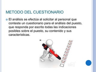 METODO DEL CUESTIONARIO
 El análisis se efectúa al solicitar al personal que
conteste un cuestionario para el análisis del puesto,
que responda por escrito todas las indicaciones
posibles sobre el puesto, su contenido y sus
características.
 