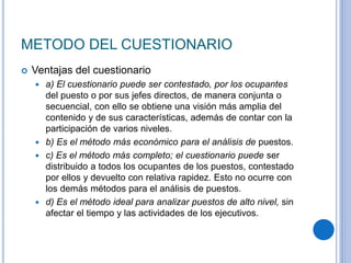 METODO DEL CUESTIONARIO
 Ventajas del cuestionario
 a) El cuestionario puede ser contestado, por los ocupantes
del puesto o por sus jefes directos, de manera conjunta o
secuencial, con ello se obtiene una visión más amplia del
contenido y de sus características, además de contar con la
participación de varios niveles.
 b) Es el método más económico para el análisis de puestos.
 c) Es el método más completo; el cuestionario puede ser
distribuido a todos los ocupantes de los puestos, contestado
por ellos y devuelto con relativa rapidez. Esto no ocurre con
los demás métodos para el análisis de puestos.
 d) Es el método ideal para analizar puestos de alto nivel, sin
afectar el tiempo y las actividades de los ejecutivos.
 