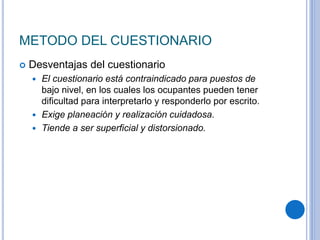METODO DEL CUESTIONARIO
 Desventajas del cuestionario
 El cuestionario está contraindicado para puestos de
bajo nivel, en los cuales los ocupantes pueden tener
dificultad para interpretarlo y responderlo por escrito.
 Exige planeación y realización cuidadosa.
 Tiende a ser superficial y distorsionado.
 