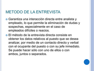 METODO DE LA ENTREVISTA
 Garantiza una interacción directa entre analista y
empleado, lo que permite la eliminación de dudas y
sospechas, especialmente en el caso de
empleados difíciles o reacios.
 El método de la entrevista directa consiste en
obtener los datos relativos al puesto que se desea
analizar, por medio de un contacto directo y verbal
con el ocupante del puesto o con su jefe inmediato.
Se puede hacer sólo con uno de ellos o con
ambos, juntos o separados.
 