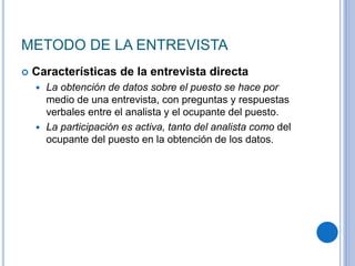 METODO DE LA ENTREVISTA
 Características de la entrevista directa
 La obtención de datos sobre el puesto se hace por
medio de una entrevista, con preguntas y respuestas
verbales entre el analista y el ocupante del puesto.
 La participación es activa, tanto del analista como del
ocupante del puesto en la obtención de los datos.
 