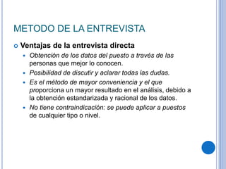 METODO DE LA ENTREVISTA
 Ventajas de la entrevista directa
 Obtención de los datos del puesto a través de las
personas que mejor lo conocen.
 Posibilidad de discutir y aclarar todas las dudas.
 Es el método de mayor conveniencia y el que
proporciona un mayor resultado en el análisis, debido a
la obtención estandarizada y racional de los datos.
 No tiene contraindicación: se puede aplicar a puestos
de cualquier tipo o nivel.
 