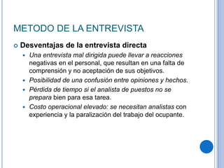 METODO DE LA ENTREVISTA
 Desventajas de la entrevista directa
 Una entrevista mal dirigida puede llevar a reacciones
negativas en el personal, que resultan en una falta de
comprensión y no aceptación de sus objetivos.
 Posibilidad de una confusión entre opiniones y hechos.
 Pérdida de tiempo si el analista de puestos no se
prepara bien para esa tarea.
 Costo operacional elevado: se necesitan analistas con
experiencia y la paralización del trabajo del ocupante.
 