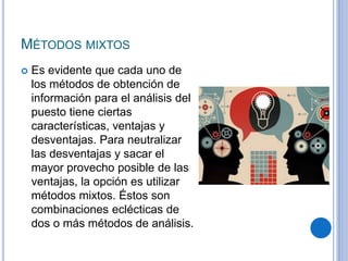 MÉTODOS MIXTOS
 Es evidente que cada uno de
los métodos de obtención de
información para el análisis del
puesto tiene ciertas
características, ventajas y
desventajas. Para neutralizar
las desventajas y sacar el
mayor provecho posible de las
ventajas, la opción es utilizar
métodos mixtos. Éstos son
combinaciones eclécticas de
dos o más métodos de análisis.
 