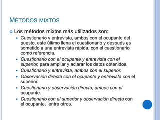 MÉTODOS MIXTOS
 Los métodos mixtos más utilizados son:
 Cuestionario y entrevista, ambos con el ocupante del
puesto, este último llena el cuestionario y después es
sometido a una entrevista rápida, con el cuestionario
como referencia.
 Cuestionario con el ocupante y entrevista con el
superior, para ampliar y aclarar los datos obtenidos.
 Cuestionario y entrevista, ambos con el superior.
 Observación directa con el ocupante y entrevista con el
superior.
 Cuestionario y observación directa, ambos con el
ocupante.
 Cuestionario con el superior y observación directa con
el ocupante, entre otros.
 