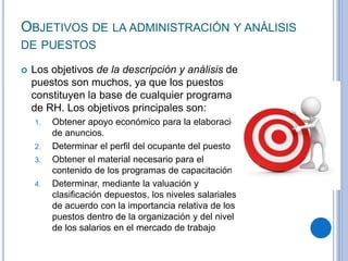 OBJETIVOS DE LA ADMINISTRACIÓN Y ANÁLISIS
DE PUESTOS
 Los objetivos de la descripción y análisis de
puestos son muchos, ya que los puestos
constituyen la base de cualquier programa
de RH. Los objetivos principales son:
1. Obtener apoyo económico para la elaboración
de anuncios.
2. Determinar el perﬁl del ocupante del puesto
3. Obtener el material necesario para el
contenido de los programas de capacitación
4. Determinar, mediante la valuación y
clasiﬁcación depuestos, los niveles salariales
de acuerdo con la importancia relativa de los
puestos dentro de la organización y del nivel
de los salarios en el mercado de trabajo
 